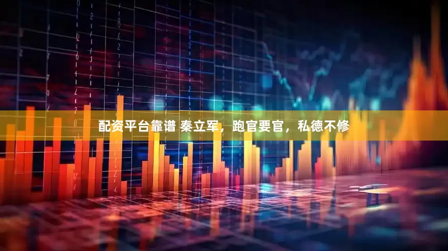 配资平台靠谱 秦立军，跑官要官，私德不修