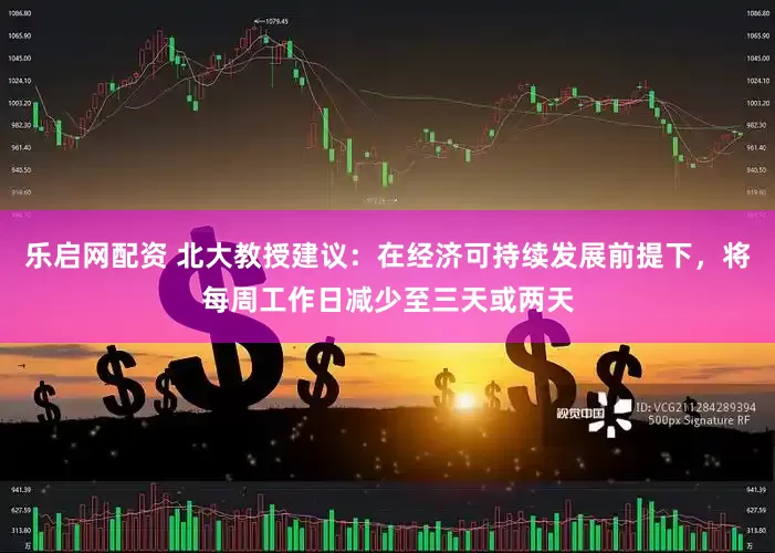 乐启网配资 北大教授建议：在经济可持续发展前提下，将每周工作日减少至三天或两天