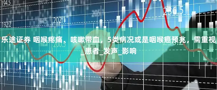 乐途证券 咽喉疼痛、咳嗽带血，5类病况或是咽喉癌预兆，需重视_患者_发声_影响