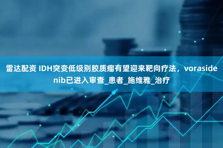 雷达配资 IDH突变低级别胶质瘤有望迎来靶向疗法，vorasidenib已进入审查_患者_施维雅_治疗