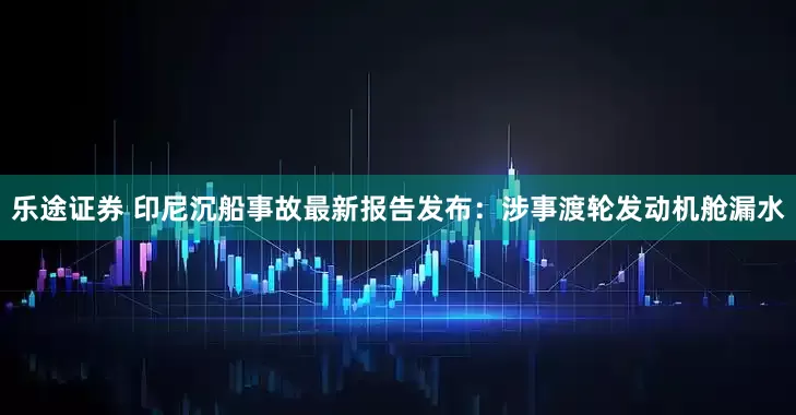 乐途证券 印尼沉船事故最新报告发布：涉事渡轮发动机舱漏水