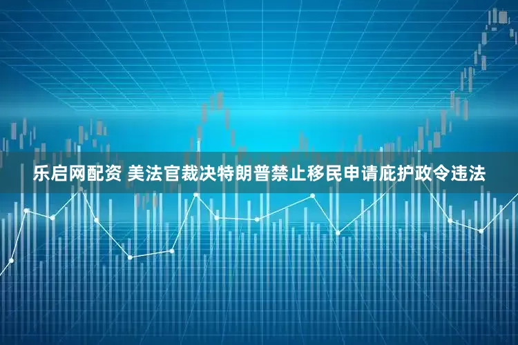乐启网配资 美法官裁决特朗普禁止移民申请庇护政令违法
