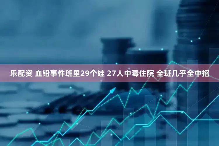 乐配资 血铅事件班里29个娃 27人中毒住院 全班几乎全中招