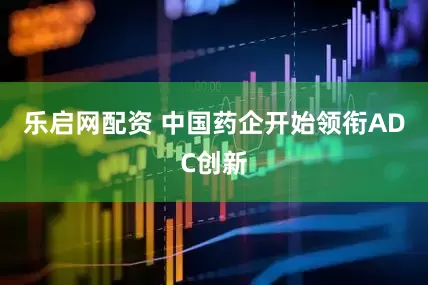 乐启网配资 中国药企开始领衔ADC创新