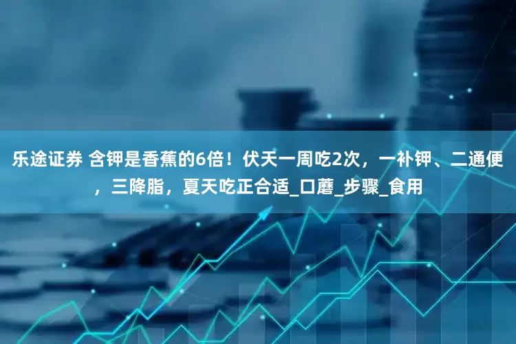 乐途证券 含钾是香蕉的6倍！伏天一周吃2次，一补钾、二通便，三降脂，夏天吃正合适_口蘑_步骤_食用