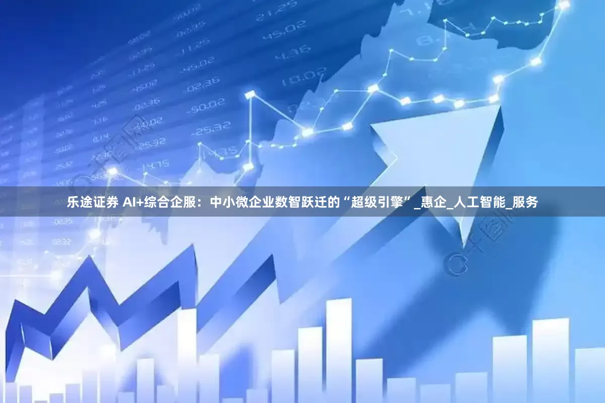 乐途证券 AI+综合企服：中小微企业数智跃迁的“超级引擎”_惠企_人工智能_服务