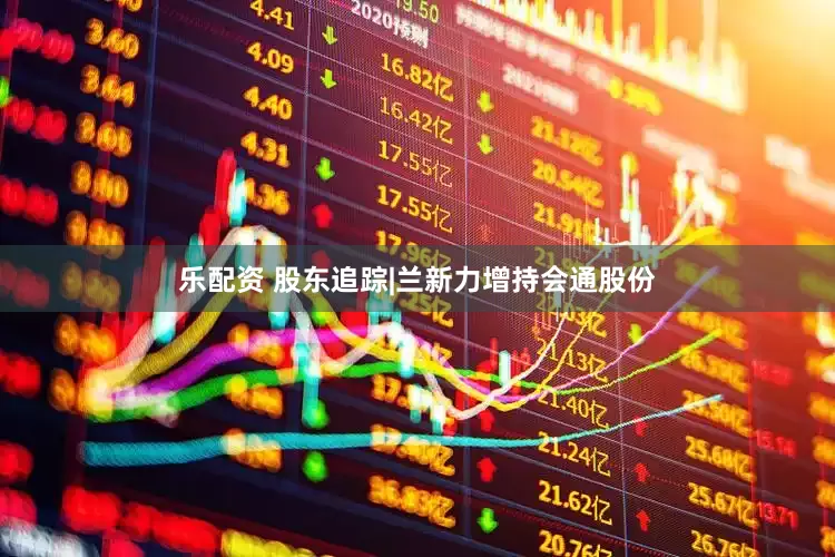 乐配资 股东追踪|兰新力增持会通股份