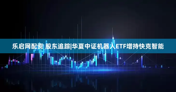 乐启网配资 股东追踪|华夏中证机器人ETF增持快克智能