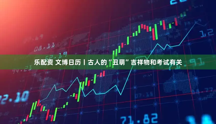 乐配资 文博日历丨古人的“丑萌”吉祥物和考试有关