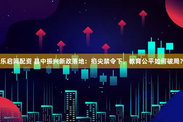 乐启网配资 县中振兴新政落地：掐尖禁令下，教育公平如何破局？