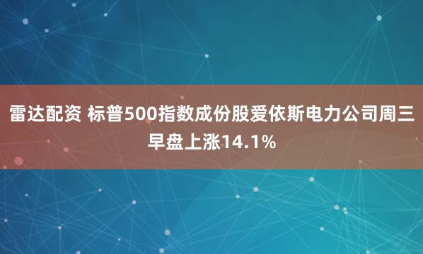 雷达配资 标普500指数成份股爱依斯电力公司周三早盘上涨14.1%