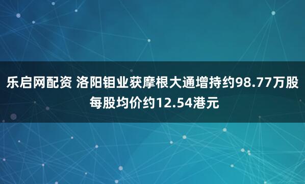 乐启网配资 洛阳钼业获摩根大通增持约98.77万股 每股均价约12.54港元
